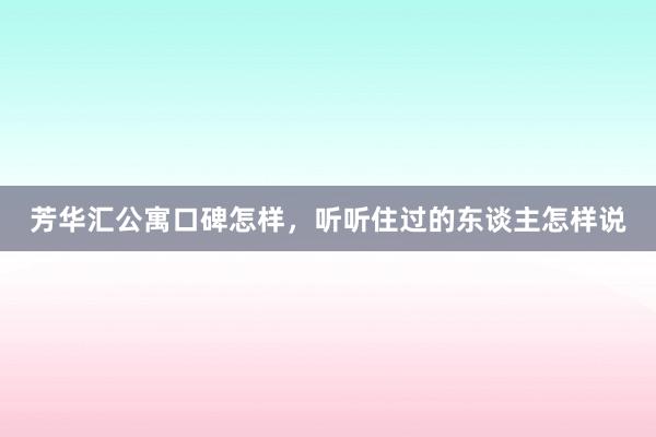 芳华汇公寓口碑怎样，听听住过的东谈主怎样说