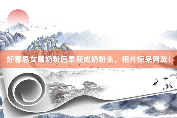 好意思女喝奶粉后果变成奶粉头，相片惊呆网友！